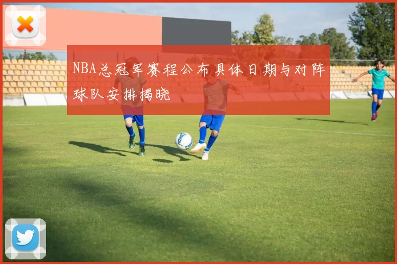 NBA总冠军赛程公布具体日期与对阵球队安排揭晓