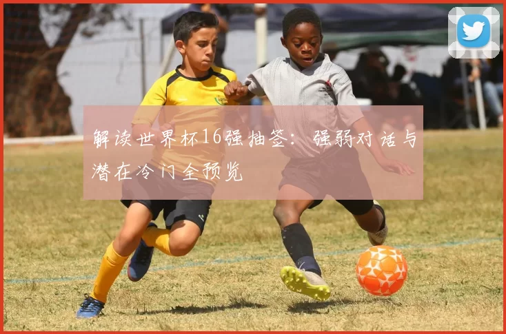 解读世界杯16强抽签：强弱对话与潜在冷门全预览