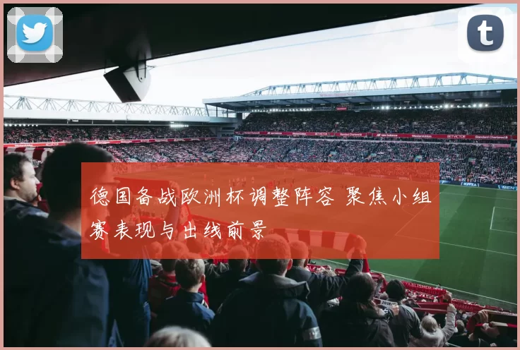 德国备战欧洲杯调整阵容 聚焦小组赛表现与出线前景