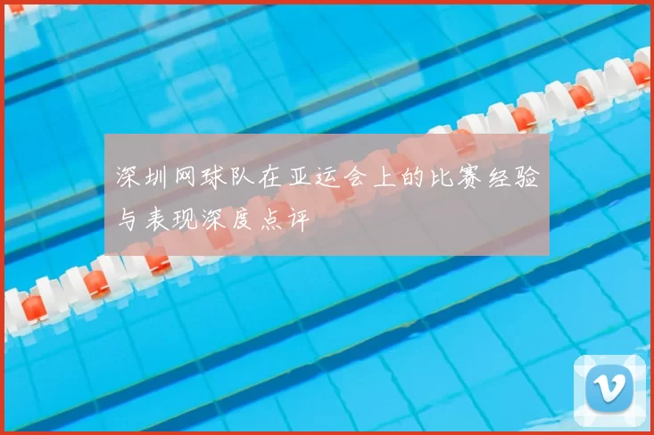 深圳网球队在亚运会上的比赛经验与表现深度点评