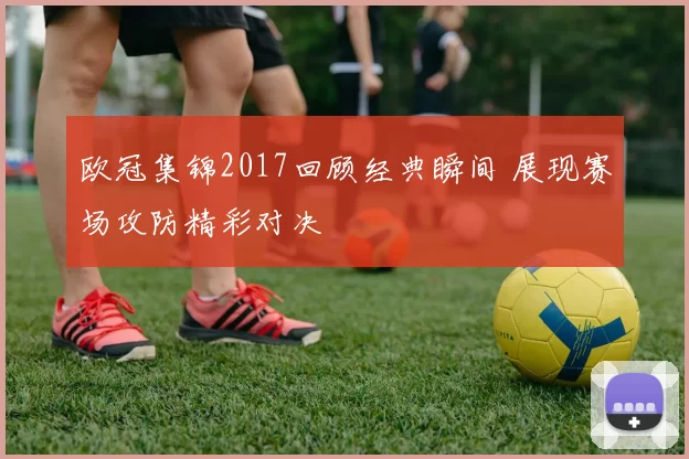 欧冠集锦2017回顾经典瞬间 展现赛场攻防精彩对决