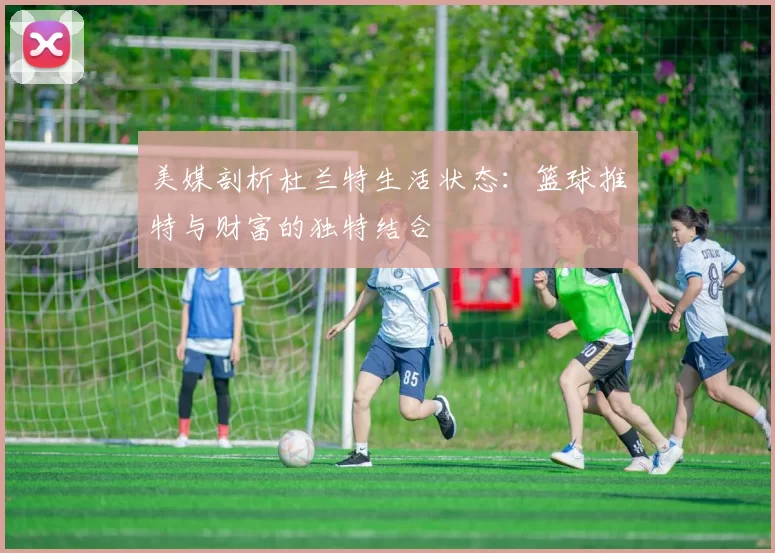 美媒剖析杜兰特生活状态：篮球推特与财富的独特结合