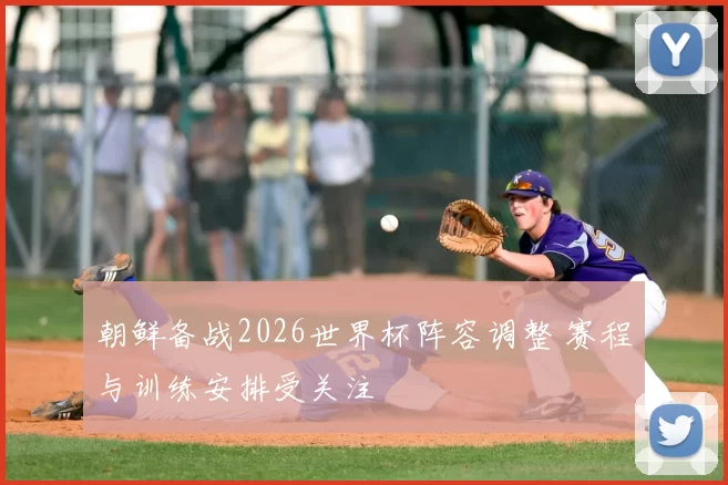 朝鲜备战2026世界杯阵容调整 赛程与训练安排受关注