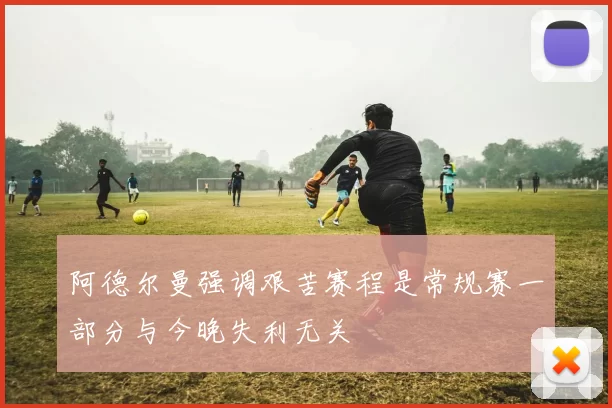 阿德尔曼强调艰苦赛程是常规赛一部分与今晚失利无关