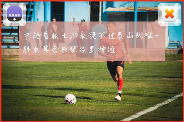中超首轮土帅表现不佳泰山队唯一胜利其余教练各显神通