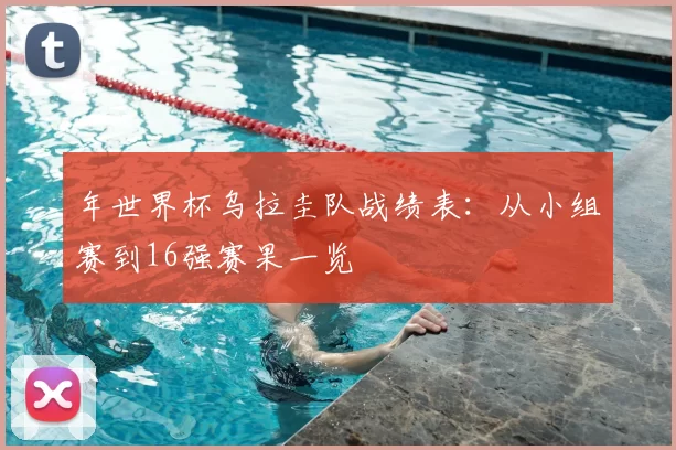 年世界杯乌拉圭队战绩表：从小组赛到16强赛果一览