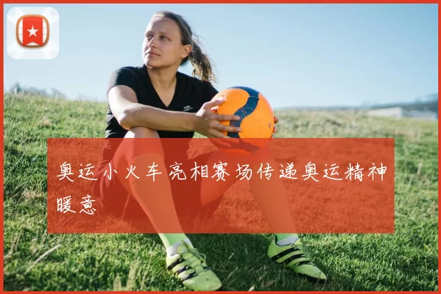 奥运小火车亮相赛场传递奥运精神暖意