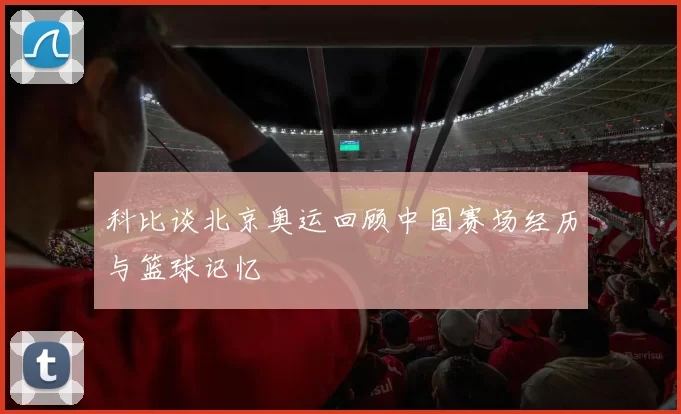 科比谈北京奥运回顾中国赛场经历与篮球记忆