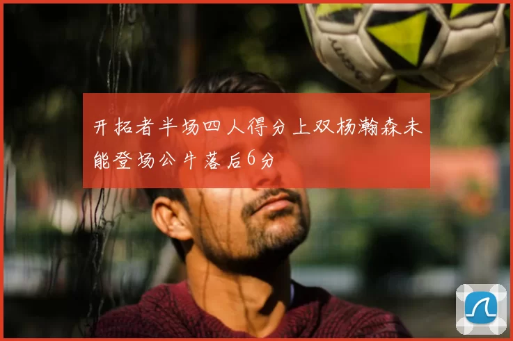 开拓者半场四人得分上双杨瀚森未能登场公牛落后6分