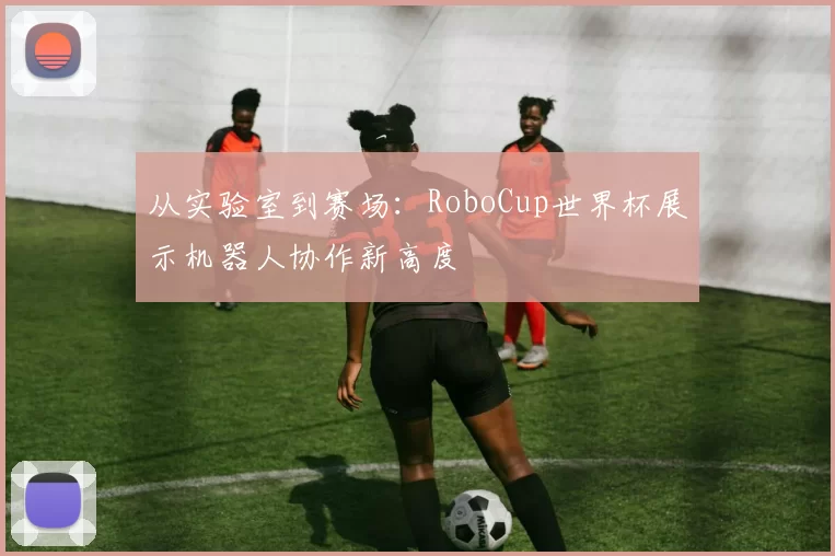 从实验室到赛场：RoboCup世界杯展示机器人协作新高度