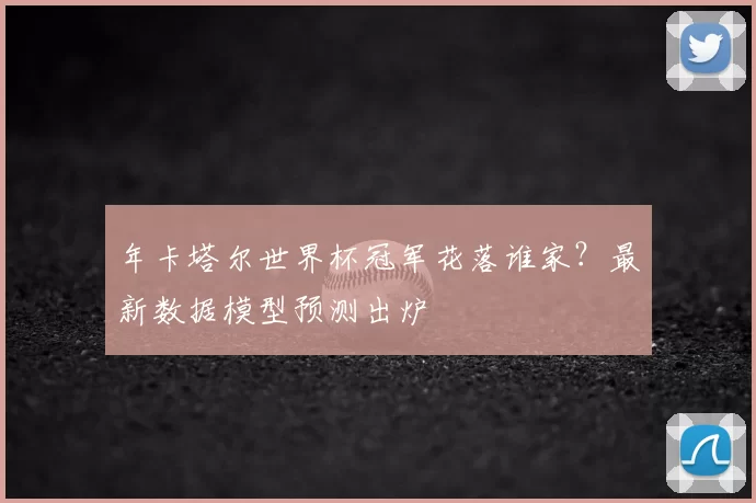 年卡塔尔世界杯冠军花落谁家？最新数据模型预测出炉