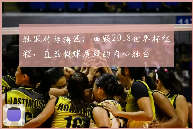 独家对话梅西：回顾2018世界杯征程，直面假球质疑的内心独白