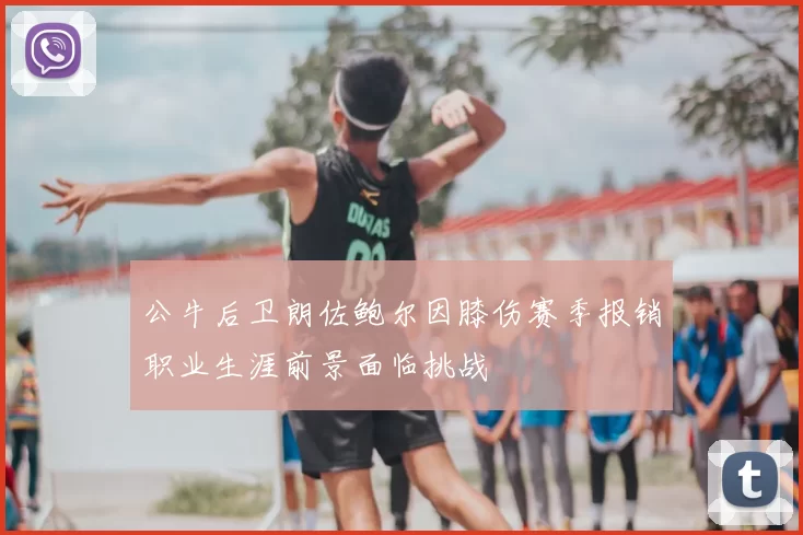 公牛后卫朗佐鲍尔因膝伤赛季报销职业生涯前景面临挑战