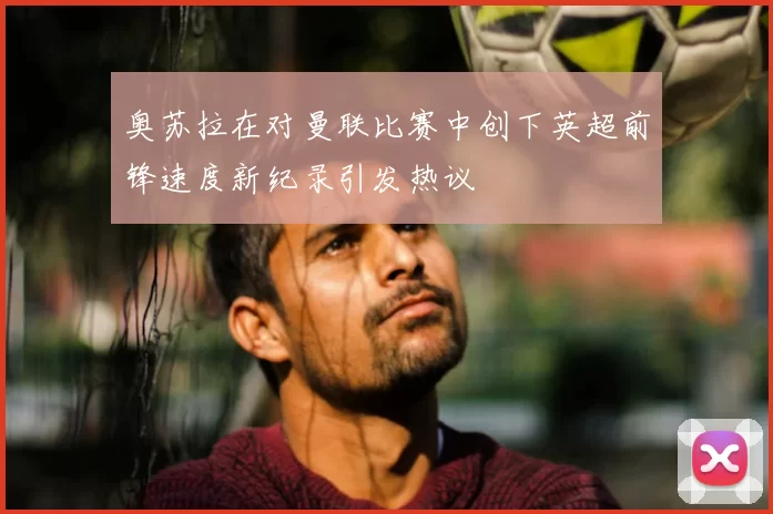 奥苏拉在对曼联比赛中创下英超前锋速度新纪录引发热议