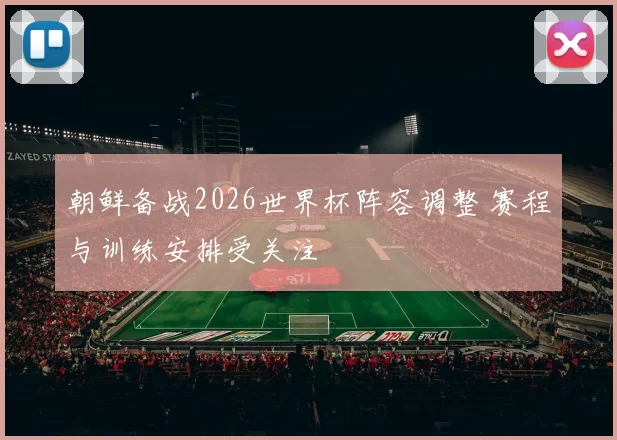 朝鲜备战2026世界杯阵容调整 赛程与训练安排受关注