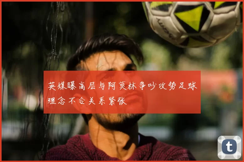 英媒曝高层与阿莫林争吵攻势足球理念不合关系紧张