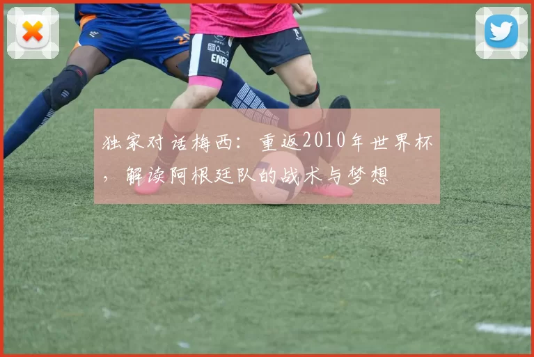 独家对话梅西:重返2010年世界杯,解读阿根廷队的战术与梦想
