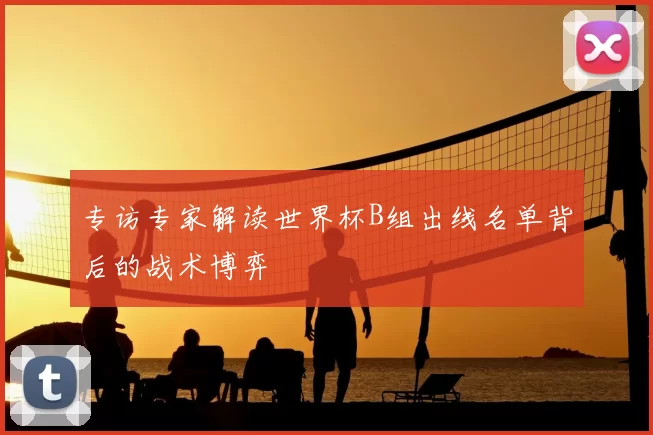 专访专家解读世界杯B组出线名单背后的战术博弈