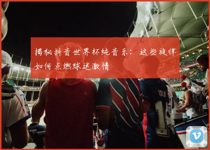 揭秘抖音世界杯纯音乐:这些旋律如何点燃球迷激情