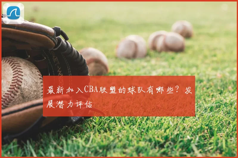 最新加入CBA联盟的球队有哪些？发展潜力评估