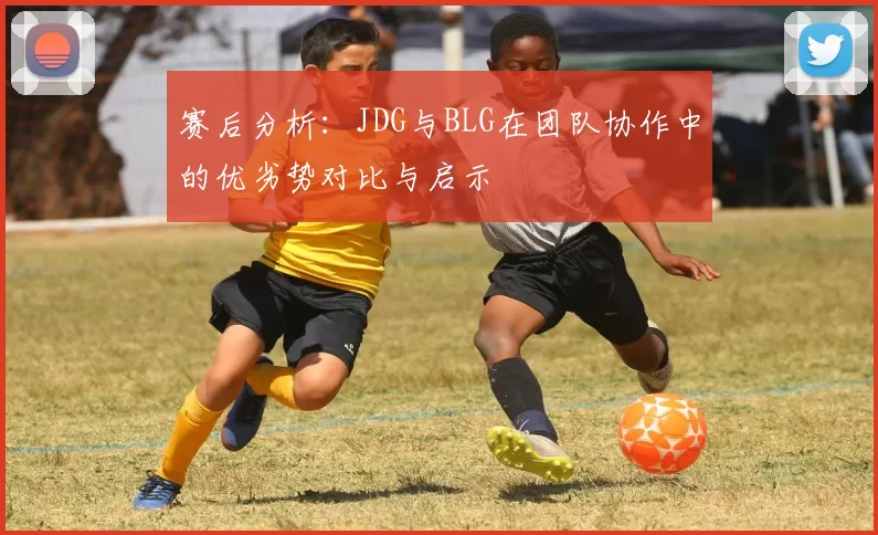 赛后分析：JDG与BLG在团队协作中的优劣势对比与启示