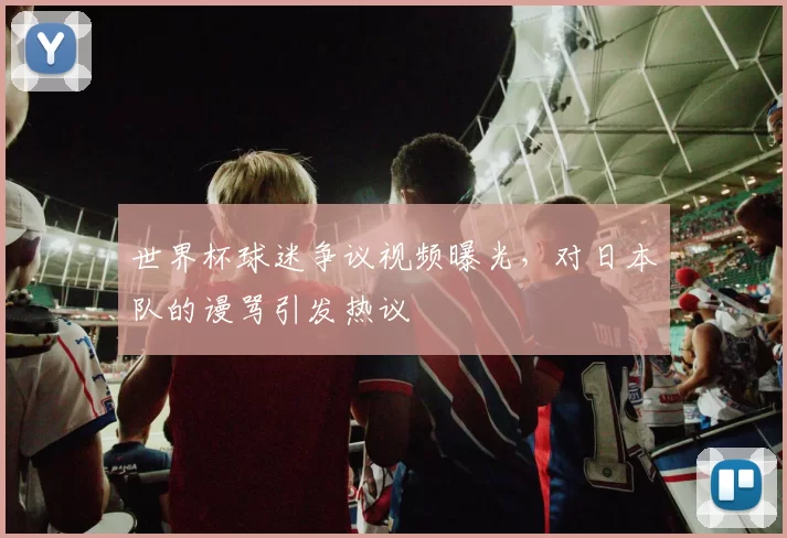 世界杯球迷争议视频曝光,对日本队的谩骂引发热议