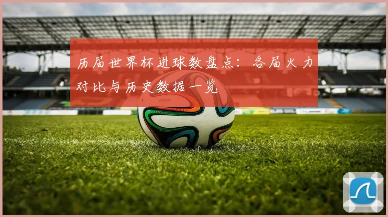 历届世界杯进球数盘点：各届火力对比与历史数据一览