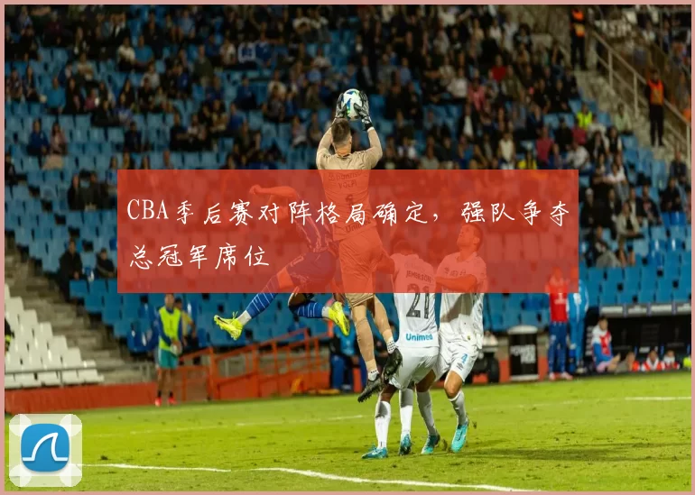 CBA季后赛对阵格局确定，强队争夺总冠军席位