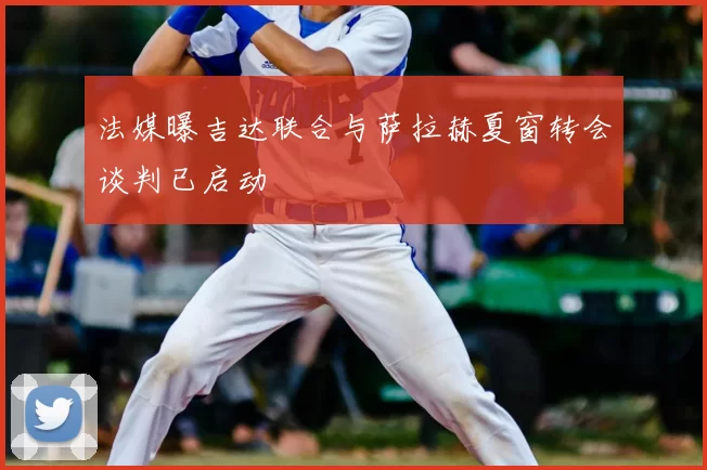 法媒曝吉达联合与萨拉赫夏窗转会谈判已启动