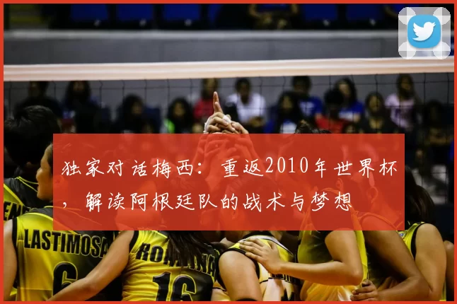 独家对话梅西：重返2010年世界杯，解读阿根廷队的战术与梦想
