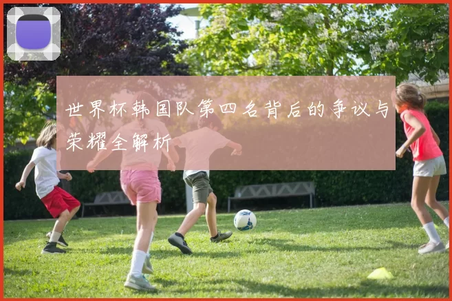 世界杯韩国队第四名背后的争议与荣耀全解析
