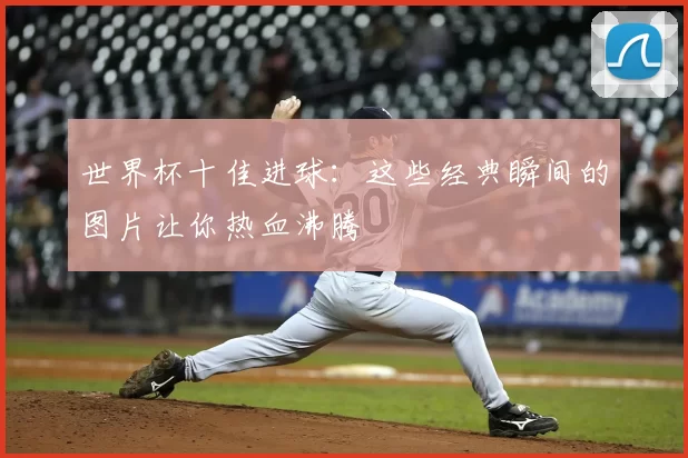 世界杯十佳进球：这些经典瞬间的图片让你热血沸腾