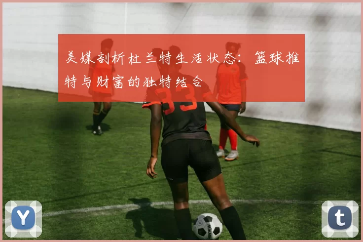 美媒剖析杜兰特生活状态：篮球推特与财富的独特结合