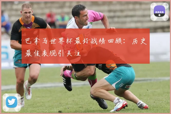 巴拿马世界杯最好战绩回顾:历史最佳表现引关注