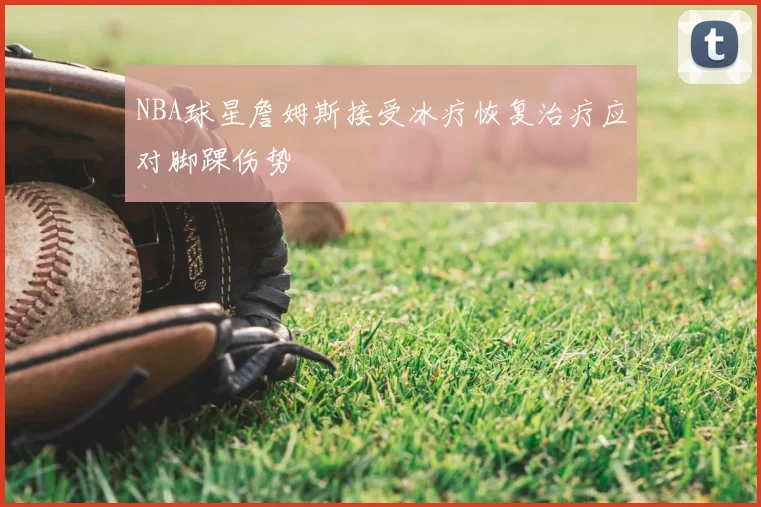 NBA球星詹姆斯接受冰疗恢复治疗应对脚踝伤势