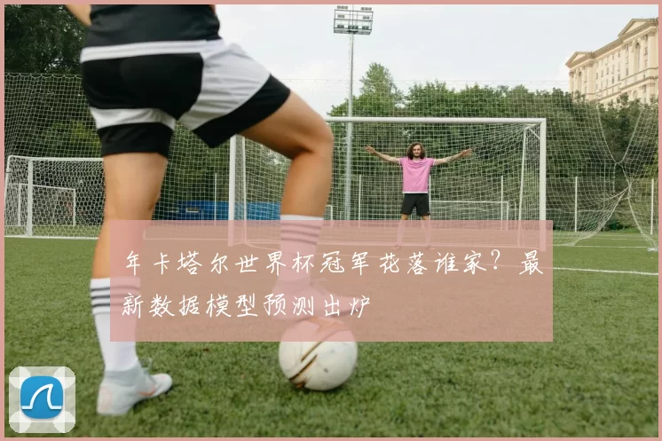 年卡塔尔世界杯冠军花落谁家？最新数据模型预测出炉