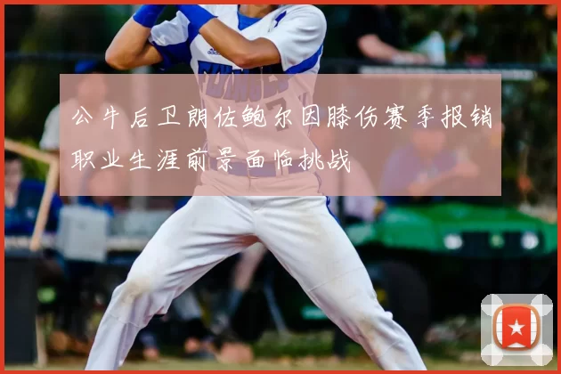公牛后卫朗佐鲍尔因膝伤赛季报销职业生涯前景面临挑战