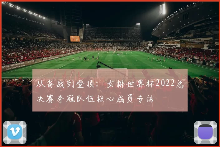 从备战到登顶：女排世界杯2022总决赛夺冠队伍核心成员专访