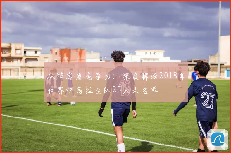 从阵容看竞争力：深度解读2018年世界杯乌拉圭队23人大名单