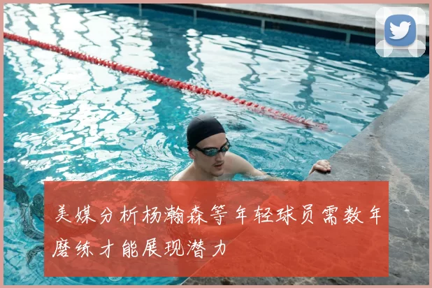 美媒分析杨瀚森等年轻球员需数年磨练才能展现潜力