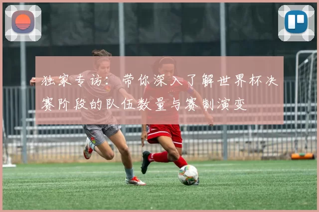 独家专访：带你深入了解世界杯决赛阶段的队伍数量与赛制演变