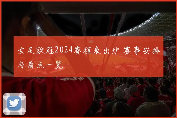 女足欧冠2024赛程表出炉 赛事安排与看点一览