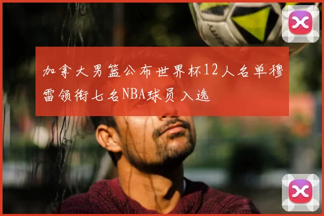 加拿大男篮公布世界杯12人名单穆雷领衔七名NBA球员入选