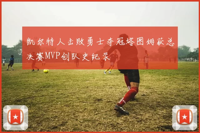 凯尔特人击败勇士夺冠塔图姆获总决赛MVP创队史纪录