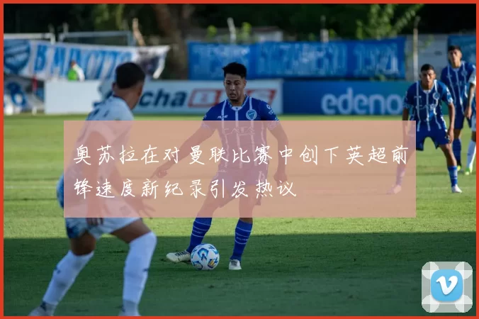 奥苏拉在对曼联比赛中创下英超前锋速度新纪录引发热议