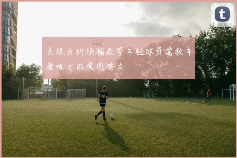 美媒分析杨瀚森等年轻球员需数年磨练才能展现潜力