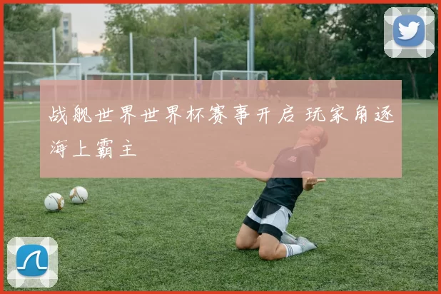 战舰世界世界杯赛事开启 玩家角逐海上霸主