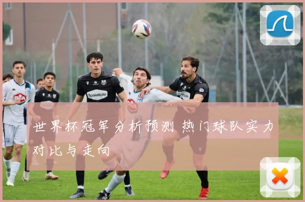 世界杯冠军分析预测 热门球队实力对比与走向